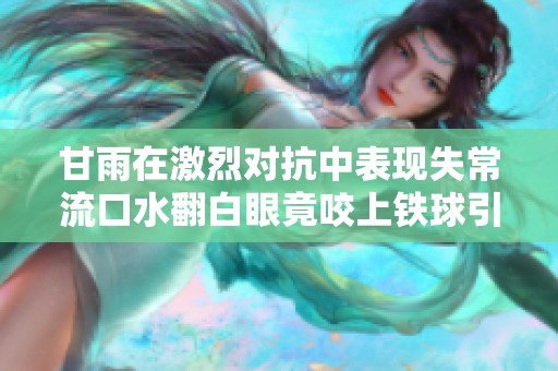 甘雨在激烈对抗中表现失常流口水翻白眼竟咬上铁球引发热议