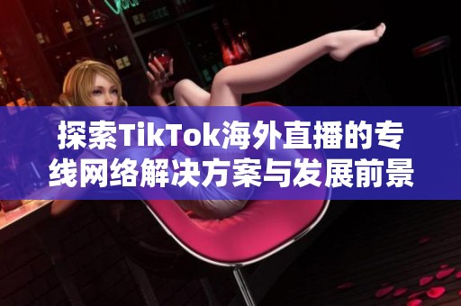 探索TikTok海外直播的专线网络解决方案与发展前景