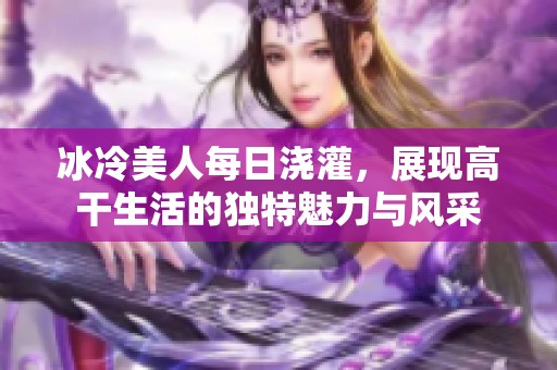 冰冷美人每日浇灌，展现高干生活的独特魅力与风采