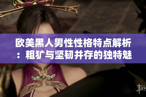 欧美黑人男性性格特点解析：粗犷与坚韧并存的独特魅力与个性 