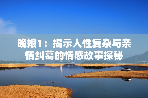 晚娘1：揭示人性复杂与亲情纠葛的情感故事探秘
