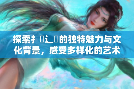 探索扌喿辶畐的独特魅力与文化背景，感受多样化的艺术表现形式