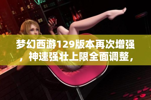 梦幻西游129版本再次增强，神速强壮上限全面调整，玩法更精彩！
