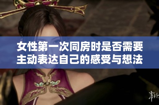 女性第一次同房时是否需要主动表达自己的感受与想法的探讨