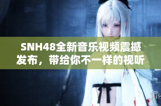 SNH48全新音乐视频震撼发布，带给你不一样的视听盛宴与感动体验