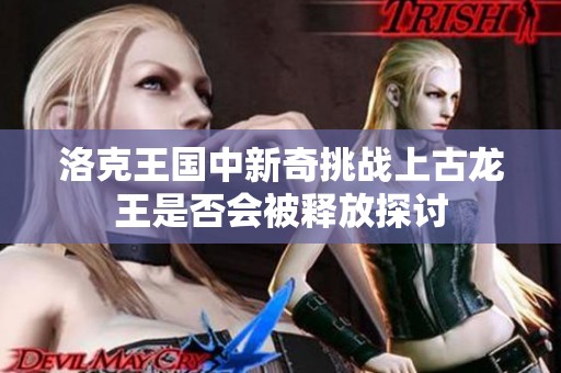 洛克王国中新奇挑战上古龙王是否会被释放探讨