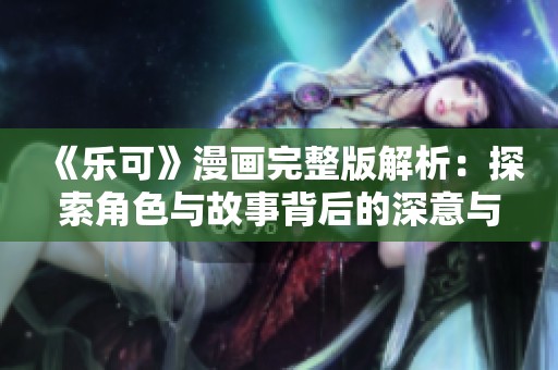 《乐可》漫画完整版解析：探索角色与故事背后的深意与创作理念