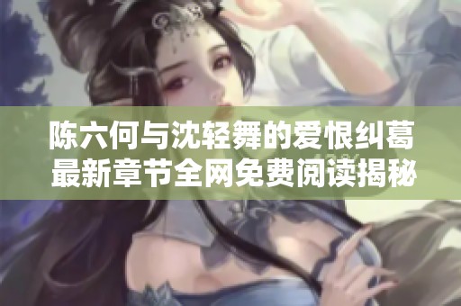 陈六何与沈轻舞的爱恨纠葛 最新章节全网免费阅读揭秘