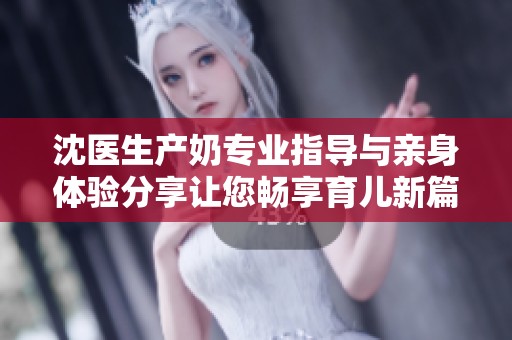 沈医生产奶专业指导与亲身体验分享让您畅享育儿新篇章