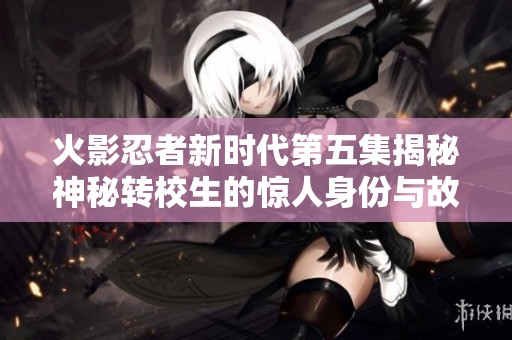 火影忍者新时代第五集揭秘神秘转校生的惊人身份与故事
