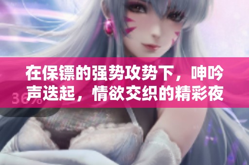 在保镖的强势攻势下，呻吟声迭起，情欲交织的精彩夜晚