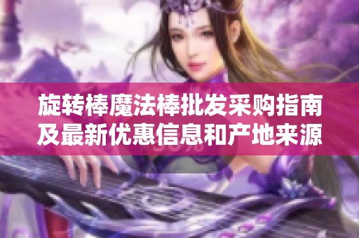 旋转棒魔法棒批发采购指南及最新优惠信息和产地来源分析