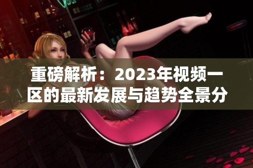 重磅解析：2023年视频一区的最新发展与趋势全景分析
