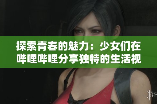 探索青春的魅力：少女们在哔哩哔哩分享独特的生活视频