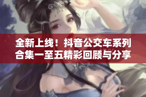 全新上线！抖音公交车系列合集一至五精彩回顾与分享