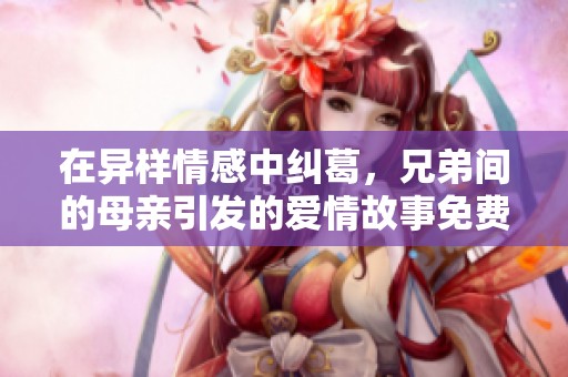 在异样情感中纠葛，兄弟间的母亲引发的爱情故事免费观看第六集。