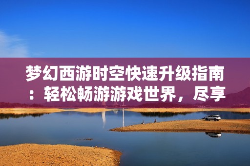 梦幻西游时空快速升级指南：轻松畅游游戏世界，尽享乐趣与挑战