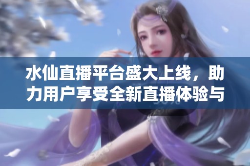 水仙直播平台盛大上线，助力用户享受全新直播体验与互动乐趣