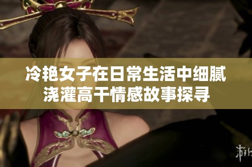 冷艳女子在日常生活中细腻浇灌高干情感故事探寻