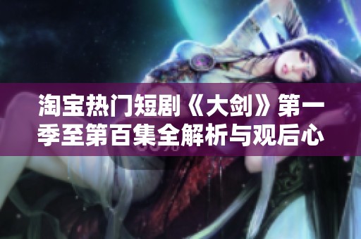 淘宝热门短剧《大剑》第一季至第百集全解析与观后心得分享