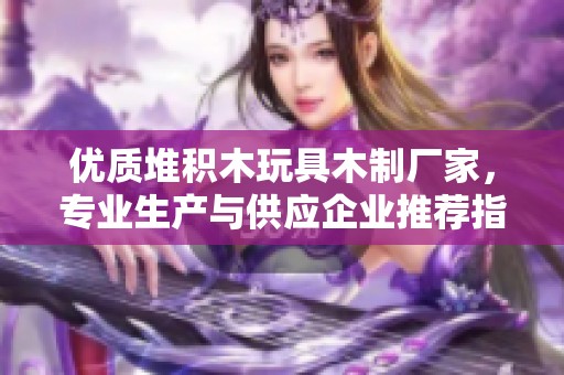 优质堆积木玩具木制厂家，专业生产与供应企业推荐指南