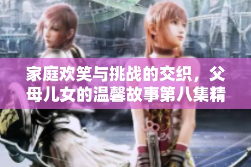 家庭欢笑与挑战的交织，父母儿女的温馨故事第八集精彩解析