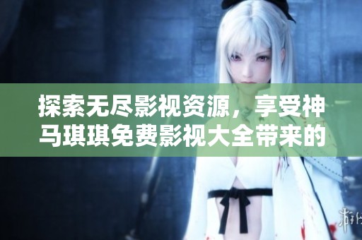 探索无尽影视资源，享受神马琪琪免费影视大全带来的精彩体验