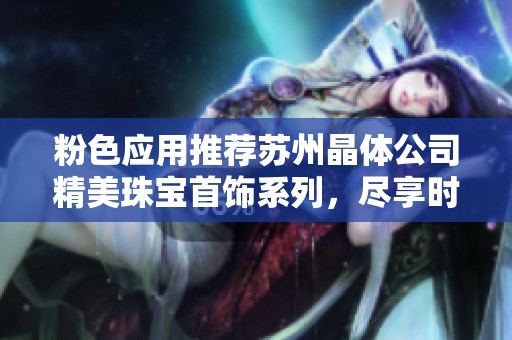 粉色应用推荐苏州晶体公司精美珠宝首饰系列，尽享时尚与优雅