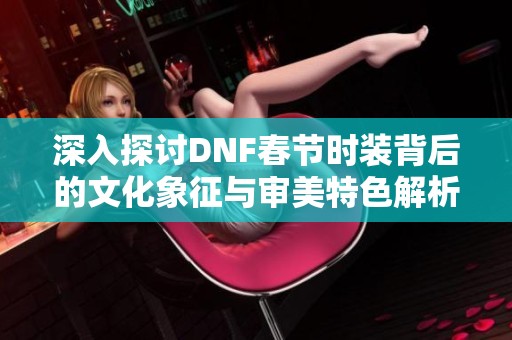深入探讨DNF春节时装背后的文化象征与审美特色解析