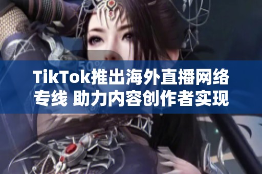 TikTok推出海外直播网络专线 助力内容创作者实现全球连接与互动