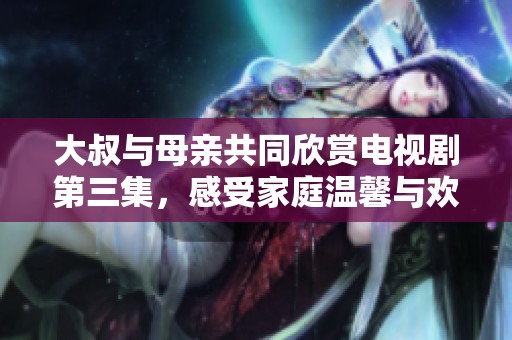 大叔与母亲共同欣赏电视剧第三集，感受家庭温馨与欢乐时光