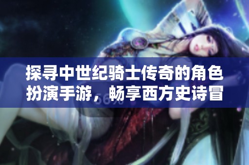 探寻中世纪骑士传奇的角色扮演手游，畅享西方史诗冒险之旅