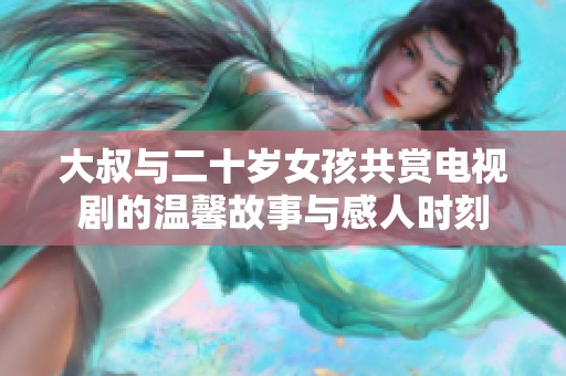 大叔与二十岁女孩共赏电视剧的温馨故事与感人时刻