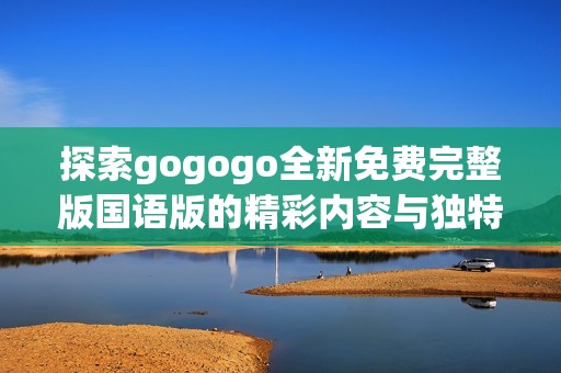 探索gogogo全新免费完整版国语版的精彩内容与独特魅力