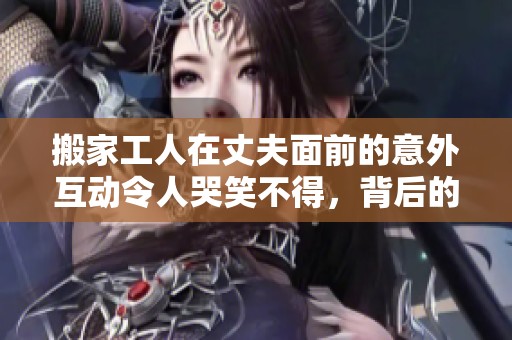 搬家工人在丈夫面前的意外互动令人哭笑不得，背后的故事引发热议