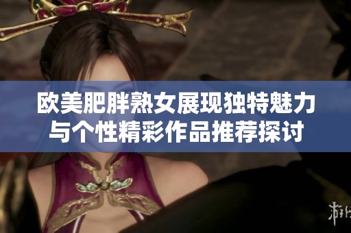欧美肥胖熟女展现独特魅力与个性精彩作品推荐探讨