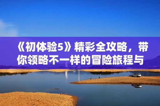 《初体验5》精彩全攻略，带你领略不一样的冒险旅程与全新挑战