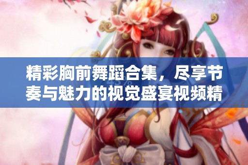 精彩胸前舞蹈合集，尽享节奏与魅力的视觉盛宴视频精选