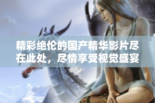 精彩绝伦的国产精华影片尽在此处，尽情享受视觉盛宴和心灵震撼