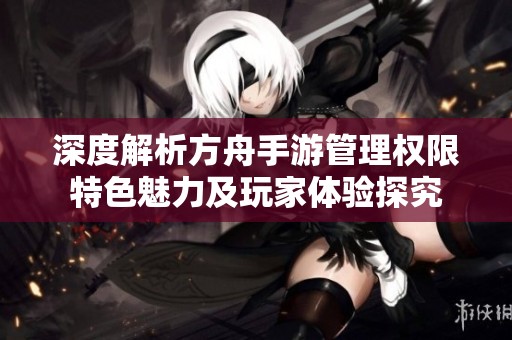 深度解析方舟手游管理权限特色魅力及玩家体验探究