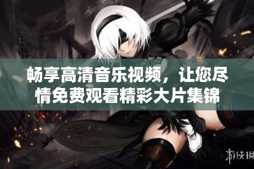 畅享高清音乐视频，让您尽情免费观看精彩大片集锦