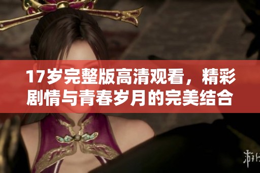 17岁完整版高清观看，精彩剧情与青春岁月的完美结合等你来体验