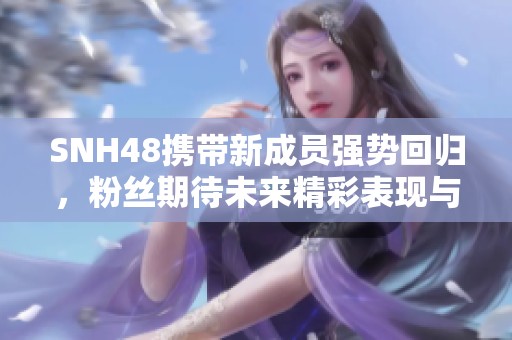 SNH48携带新成员强势回归，粉丝期待未来精彩表现与新曲发布