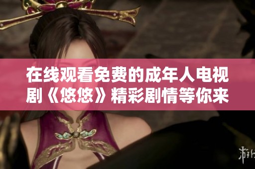 在线观看免费的成年人电视剧《悠悠》精彩剧情等你来发现
