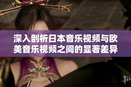 深入剖析日本音乐视频与欧美音乐视频之间的显著差异与特点