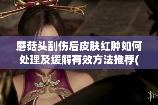 蘑菇头刮伤后皮肤红肿如何处理及缓解有效方法推荐(1)