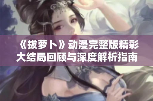 《拔萝卜》动漫完整版精彩大结局回顾与深度解析指南