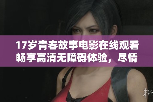17岁青春故事电影在线观看畅享高清无障碍体验，尽情感受中国青春的魅力与挑战