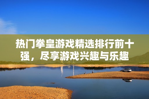 热门拳皇游戏精选排行前十强，尽享游戏兴趣与乐趣