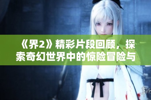 《界2》精彩片段回顾，探索奇幻世界中的惊险冒险与角色成长